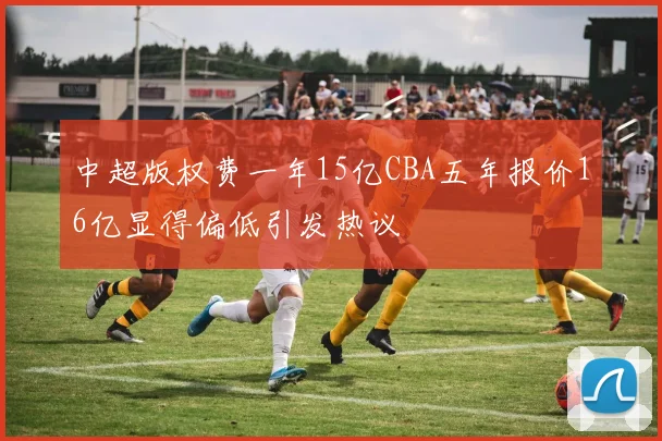 中超版权费一年15亿CBA五年报价16亿显得偏低引发热议