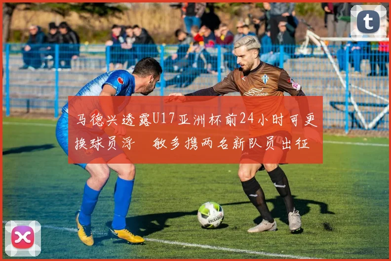 马德兴透露U17亚洲杯前24小时可更换球员浮嶋敏多携两名新队员出征