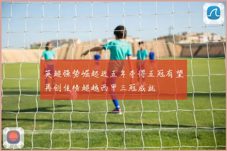 英超强势崛起近五年夺得五冠有望再创佳绩超越西甲三冠成就