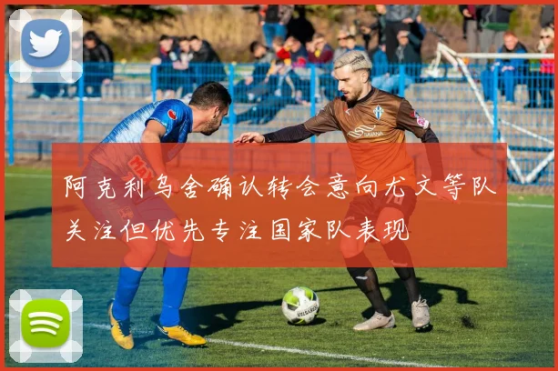 阿克利乌舍确认转会意向尤文等队关注但优先专注国家队表现