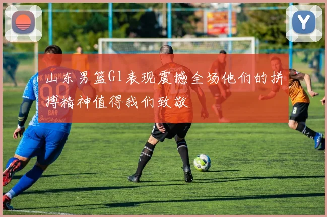 山东男篮G1表现震撼全场他们的拼搏精神值得我们致敬