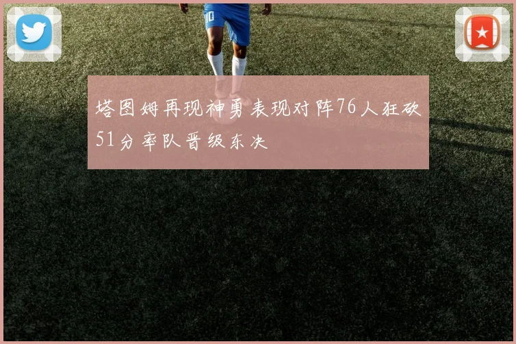 塔图姆再现神勇表现对阵76人狂砍51分率队晋级东决