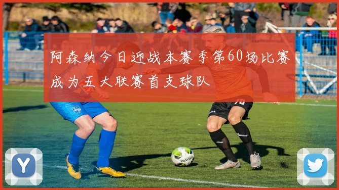阿森纳今日迎战本赛季第60场比赛成为五大联赛首支球队