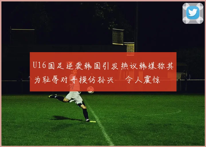 U16国足逆袭韩国引发热议韩媒称其为耻辱对手模仿孙兴慜令人震惊