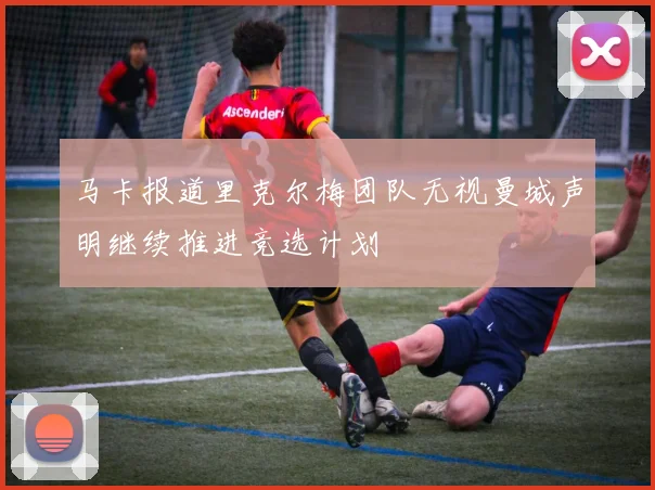 马卡报道里克尔梅团队无视曼城声明继续推进竞选计划