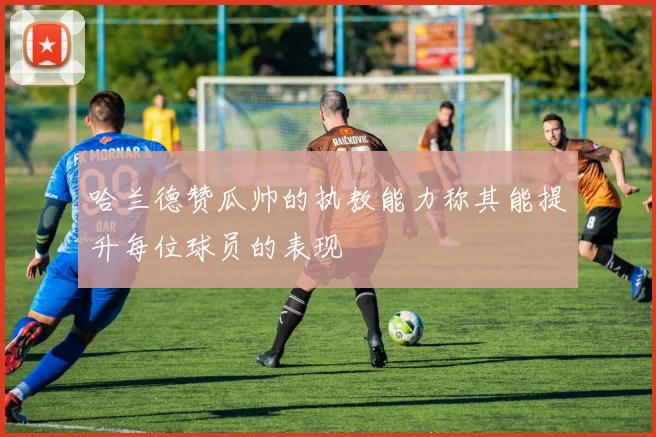 哈兰德赞瓜帅的执教能力称其能提升每位球员的表现