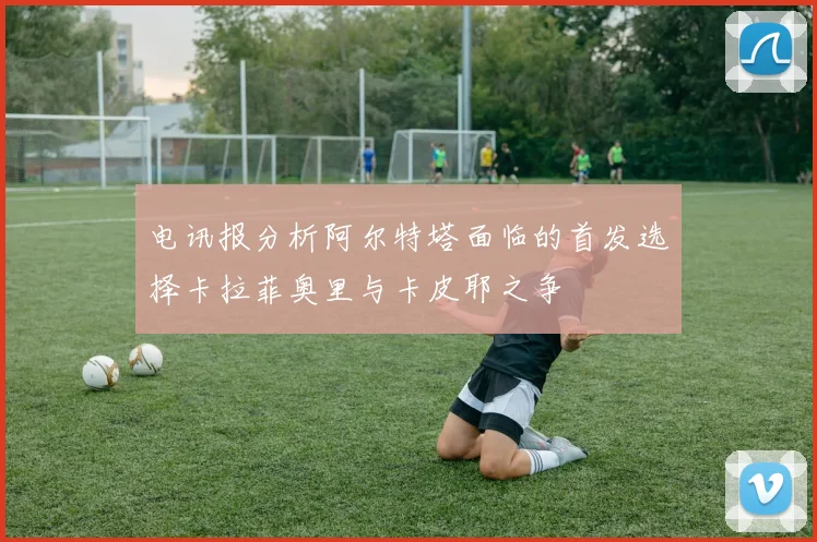 电讯报分析阿尔特塔面临的首发选择卡拉菲奥里与卡皮耶之争