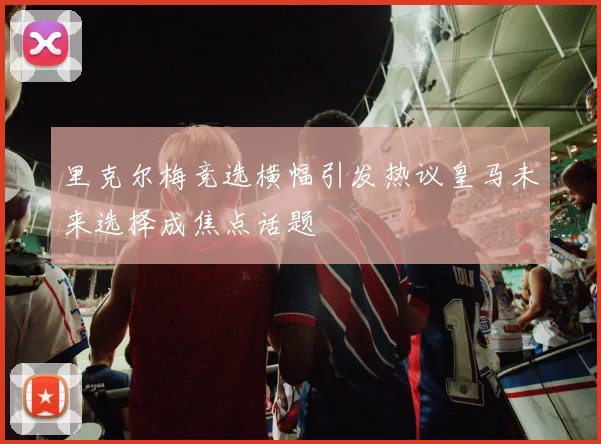 里克尔梅竞选横幅引发热议皇马未来选择成焦点话题