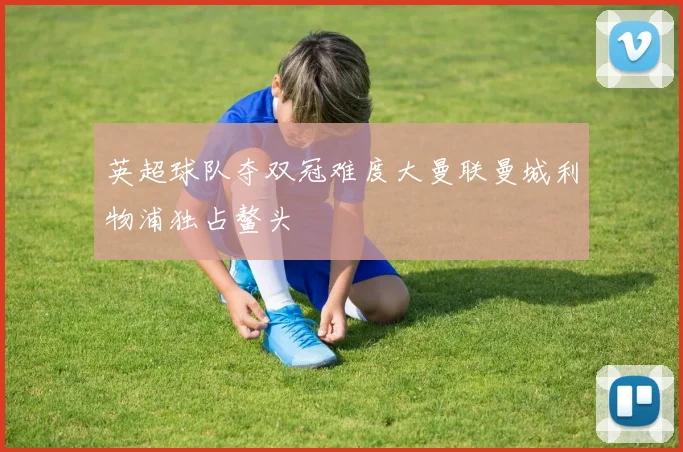 英超球队夺双冠难度大曼联曼城利物浦独占鳌头