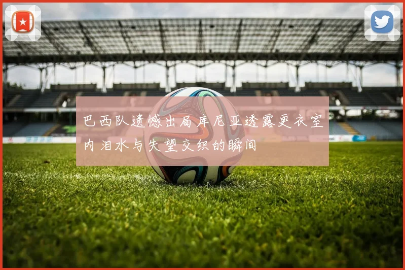 巴西队遗憾出局库尼亚透露更衣室内泪水与失望交织的瞬间