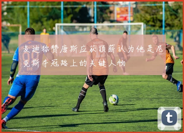 麦迪称赞唐斯应获顶薪认为他是尼克斯夺冠路上的关键人物